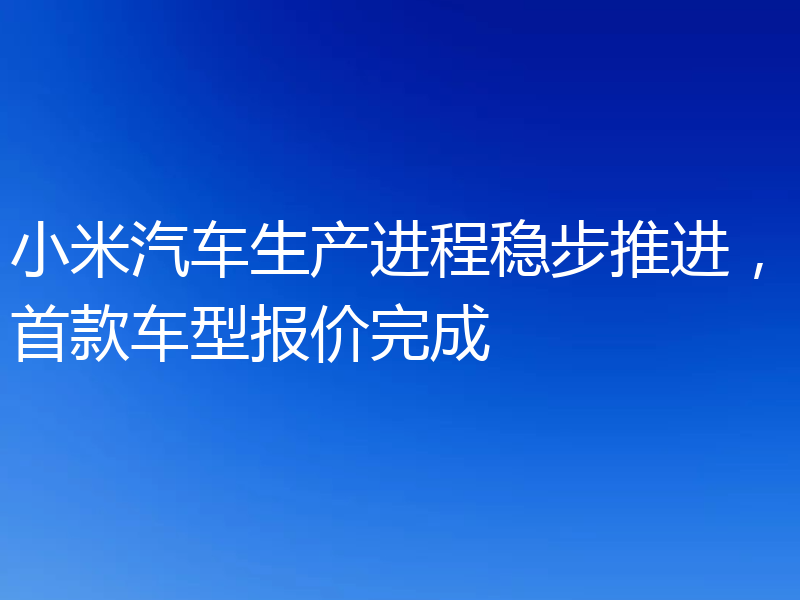 小米汽车生产进程稳步推进,首款车型报价完成