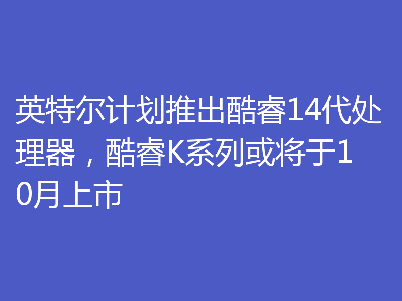 英特尔计划推出酷睿14代处理器,酷睿K系列或将于10月上市