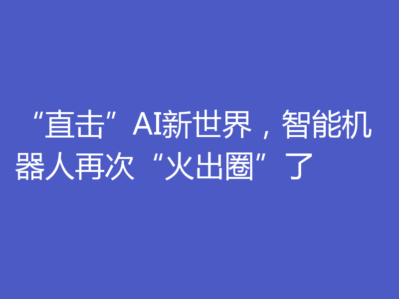 “直击”AI新世界，智能机器人再次“火出圈”了