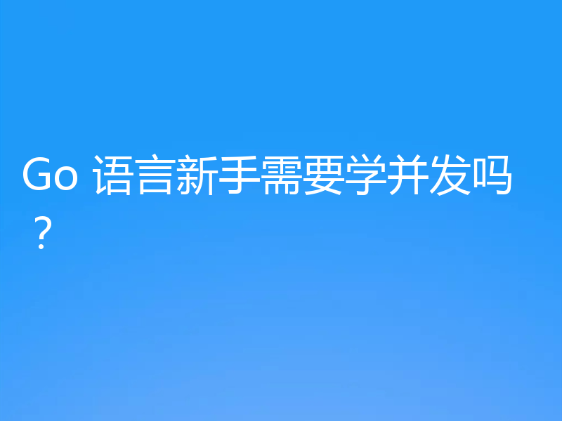 Go 语言新手需要学并发吗？