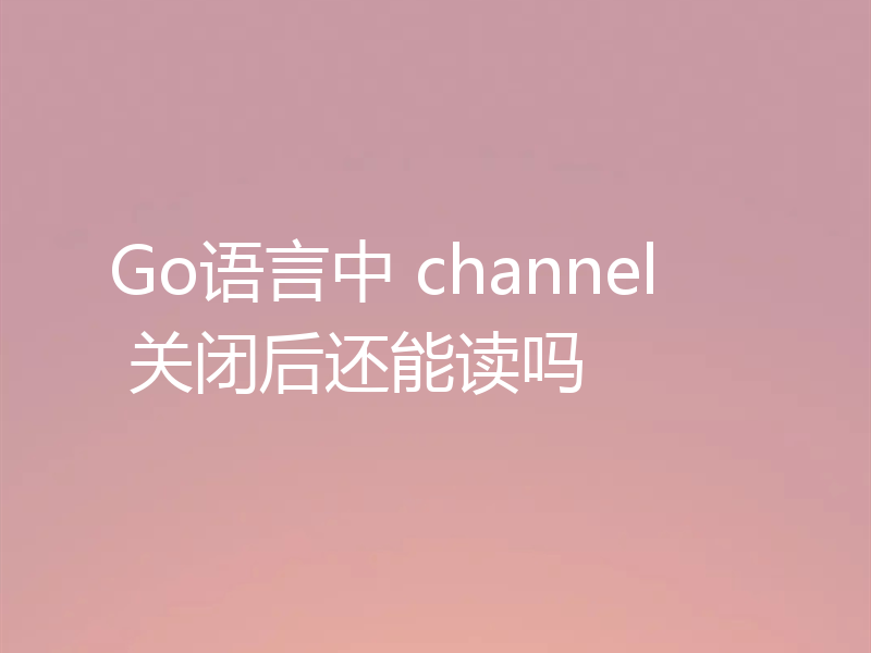 Go语言中 channel 关闭后还能读吗