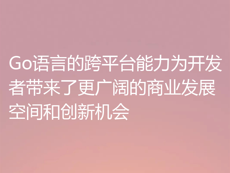 Go语言的跨平台能力为开发者带来了更广阔的商业发展空间和创新机会