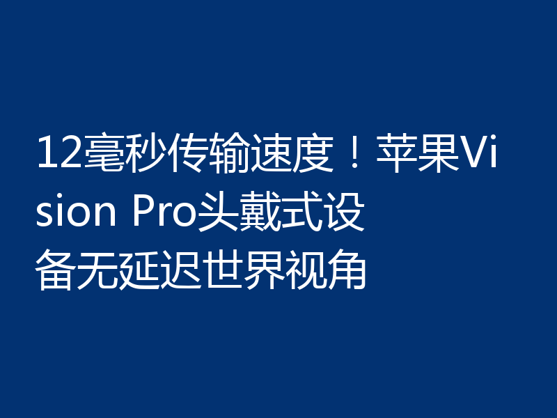 12毫秒传输速度!苹果Vision Pro头戴式设备无延迟世界视角