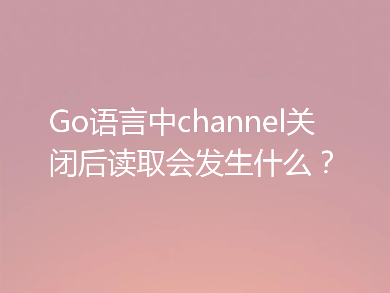 Go语言中channel关闭后读取会发生什么？