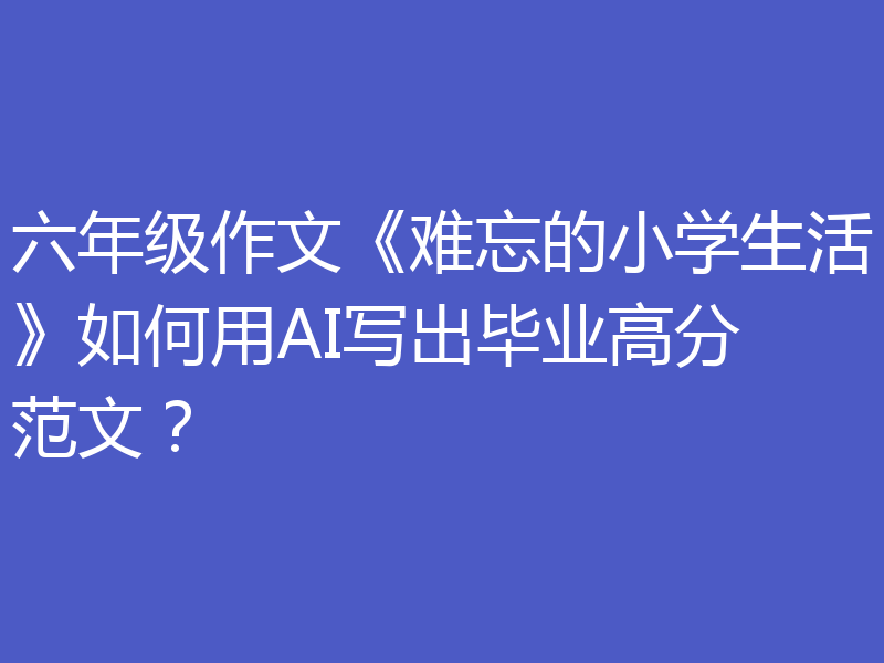 六年级作文《难忘的小学生活》如何用AI写出毕业高分范文？
