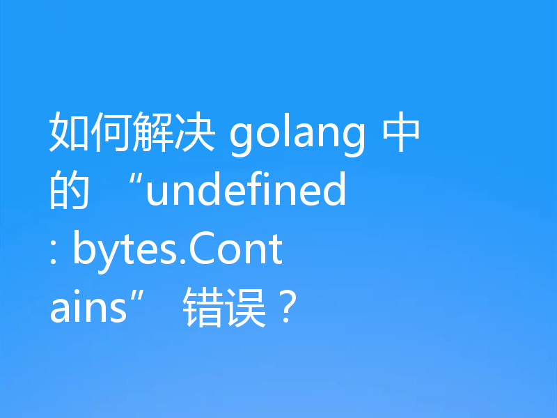 如何解决 golang 中的 “undefined: bytes.Contains” 错误?