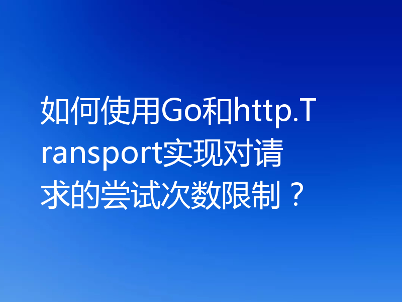 如何使用Go和http.Transport实现对请求的尝试次数限制?