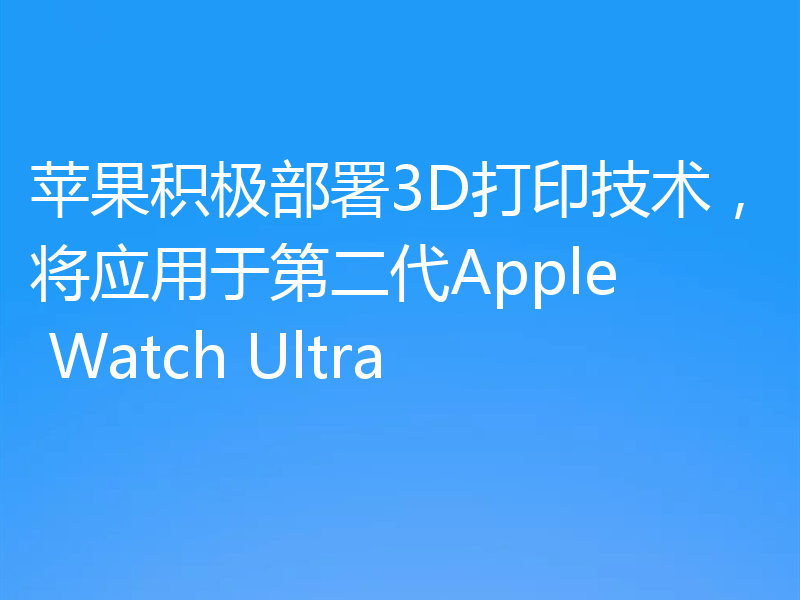 苹果积极部署3D打印技术,将应用于第二代Apple Watch Ultra