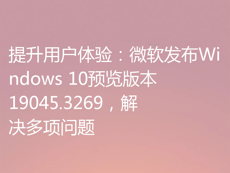 提升用户体验:微软发布Windows 10预览版本19045.3269,解决多项问题