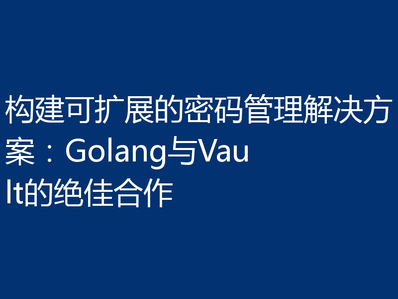 构建可扩展的密码管理解决方案:Golang与Vault的绝佳合作
