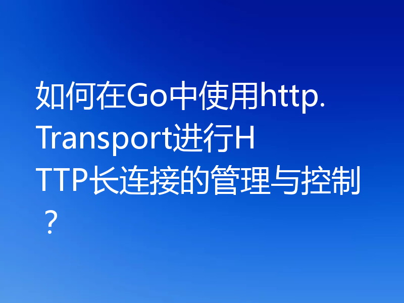 如何在Go中使用http.Transport进行HTTP长连接的管理与控制?