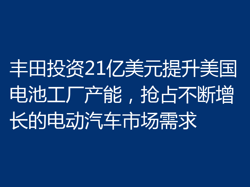 丰田投资21亿美元提升美国电池工厂产能,抢占不断增长的电动汽车市场需求