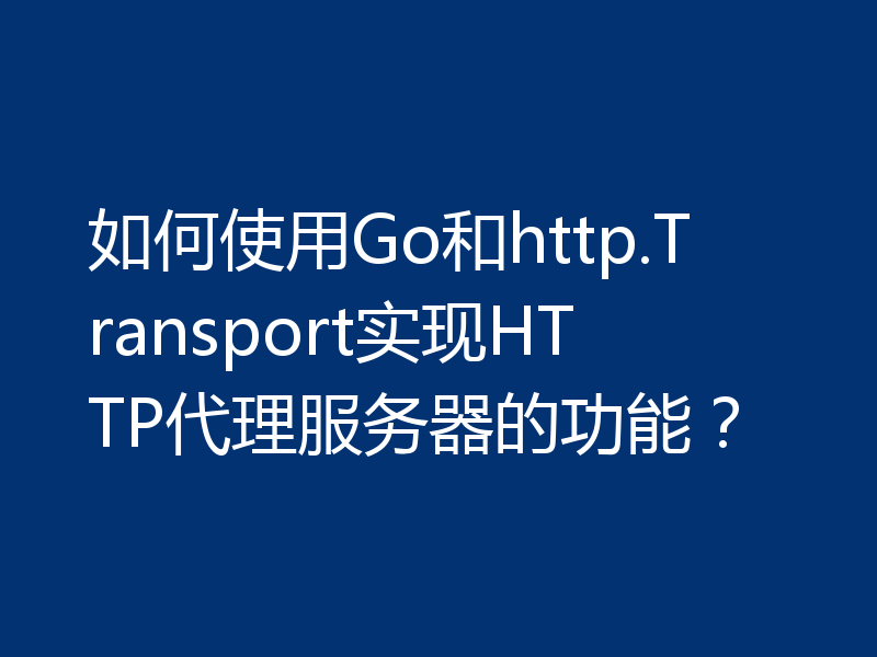 如何使用Go和http.Transport实现HTTP代理服务器的功能?