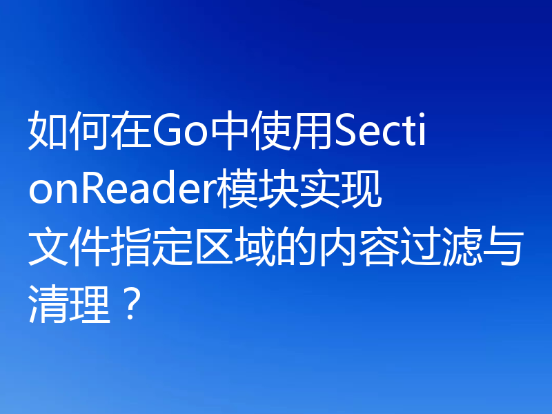 如何在Go中使用SectionReader模块实现文件指定区域的内容过滤与清理?