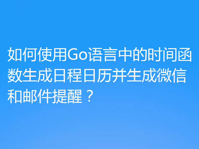 如何使用Go语言中的时间函数生成日程日历并生成微信和邮件提醒?