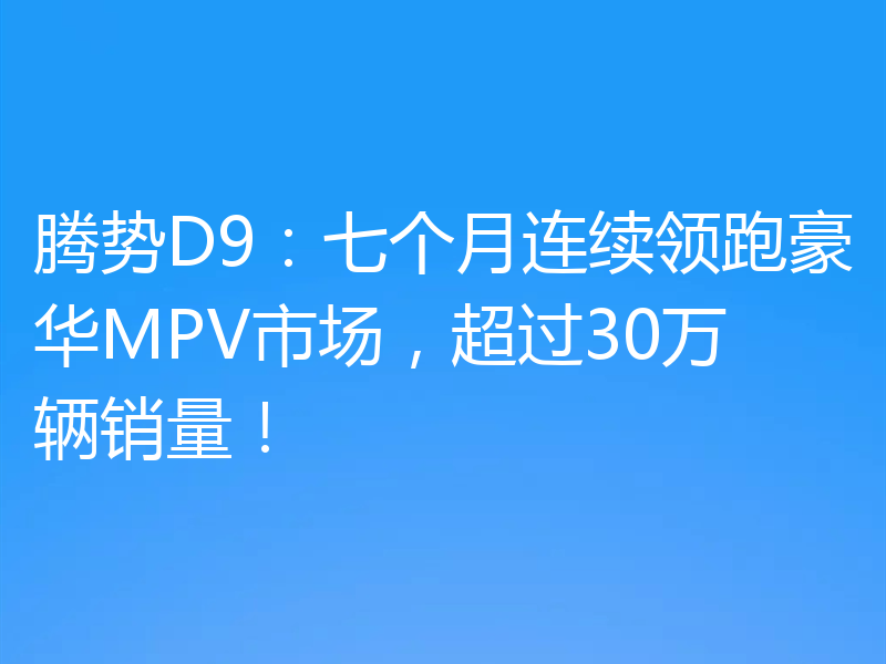 腾势D9:七个月连续领跑豪华MPV市场,超过30万辆销量!