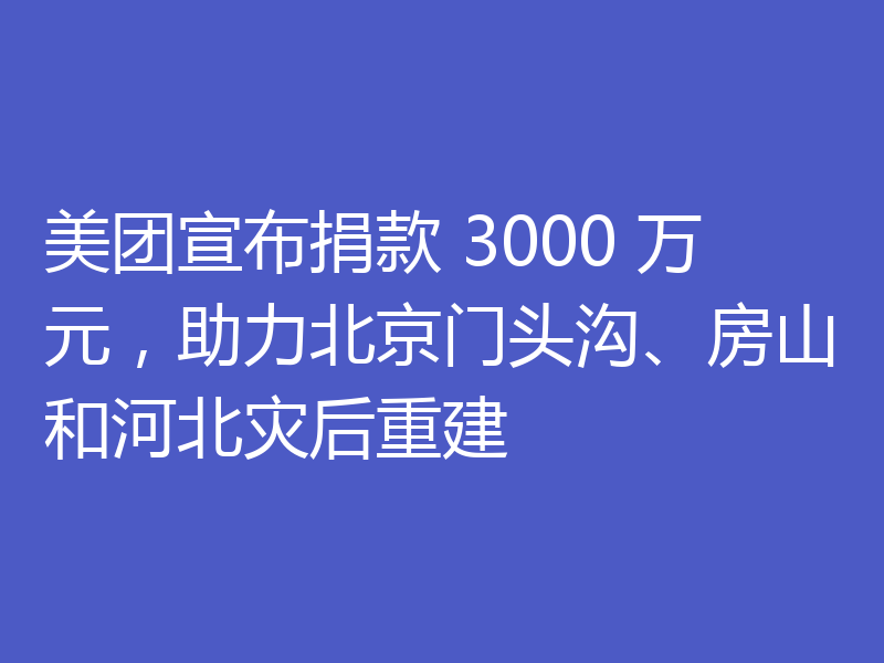 美团宣布捐款 3000 万元,助力北京门头沟、房山和河北灾后重建