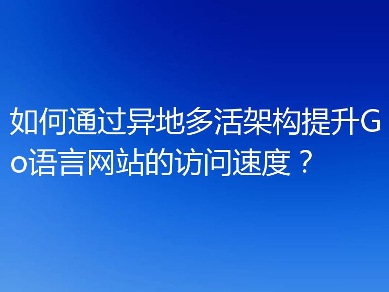 如何通过异地多活架构提升Go语言网站的访问速度？