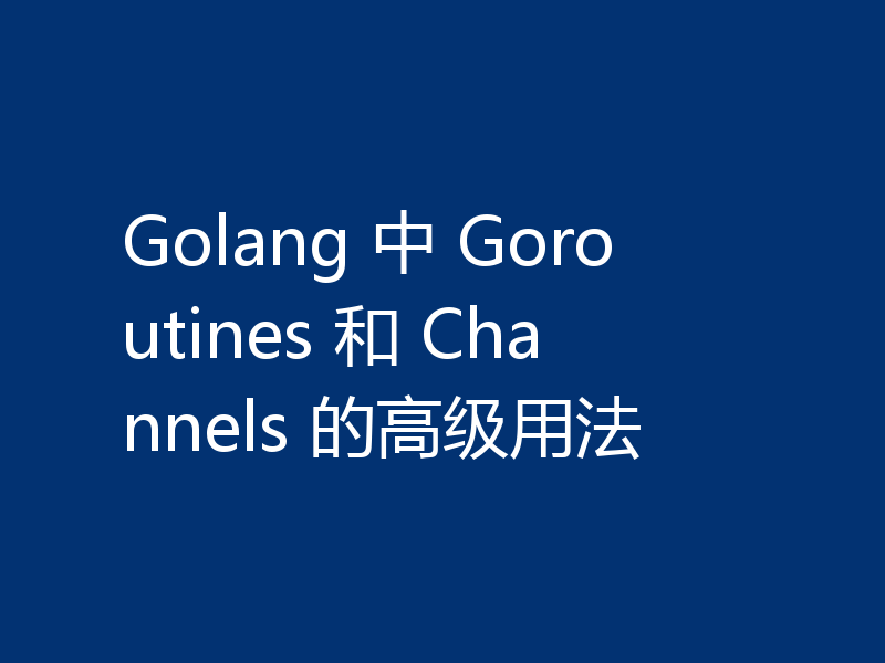 Golang 中 Goroutines 和 Channels 的高级用法