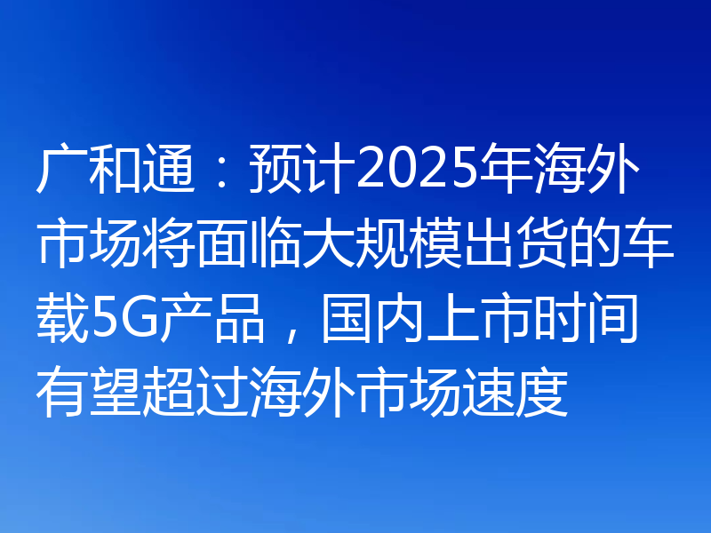 广和通:预计2025年海外市场将面临大规模出货的车载5G产品,国内上市时间有望超过海外市场速度