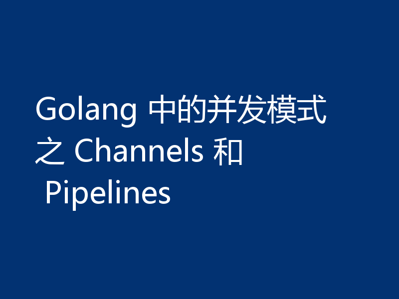 Golang 中的并发模式之 Channels 和 Pipelines