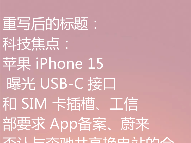 重写后的标题:
科技焦点:苹果 iPhone 15 曝光 USB-C 接口和 SIM 卡插槽、工信部要求 App备案、蔚来否认与奔驰共享换电站的合作