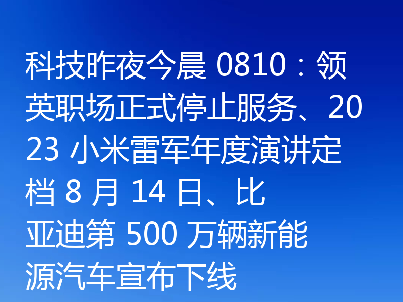 科技昨夜今晨 0810:领英职场正式停止服务、2023 小米雷军年度演讲定档 8 月 14 日、比亚迪第 500 万辆新能源汽车宣布下线