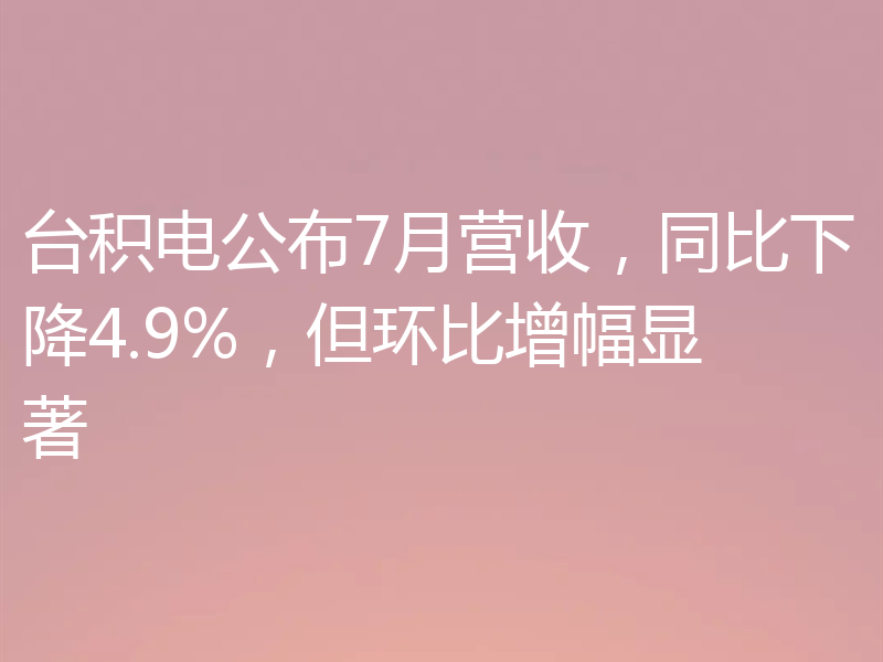 台积电公布7月营收,同比下降4.9%,但环比增幅显著