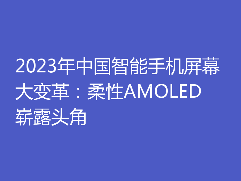 2023年中国智能手机屏幕大变革:柔性AMOLED崭露头角