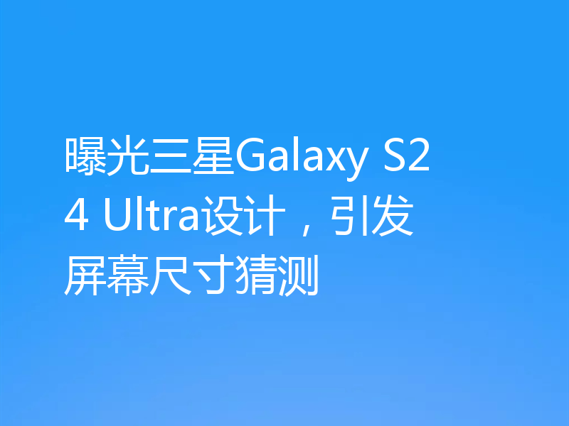 曝光三星Galaxy S24 Ultra设计,引发屏幕尺寸猜测
