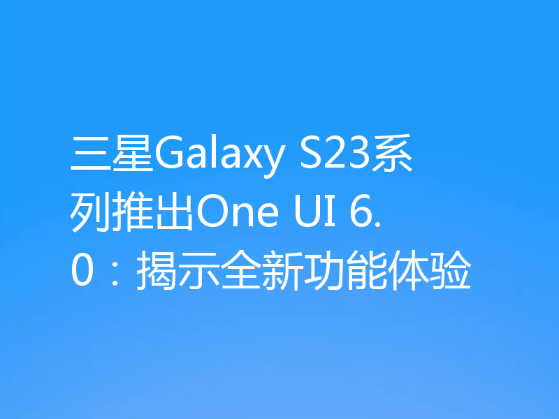 三星Galaxy S23系列推出One UI 6.0:揭示全新功能体验