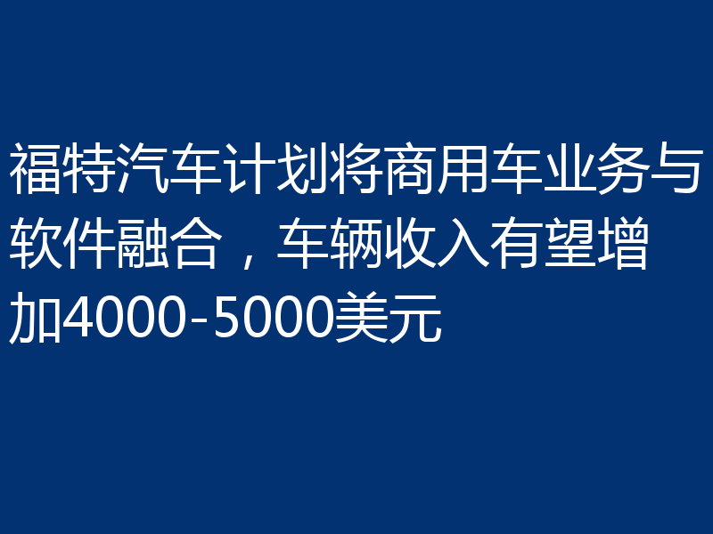 福特汽车计划将商用车业务与软件融合,车辆收入有望增加4000-5000美元