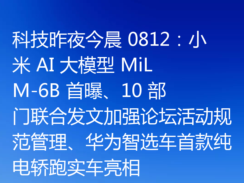科技昨夜今晨 0812:小米 AI 大模型 MiLM-6B 首曝、10 部门联合发文加强论坛活动规范管理、华为智选车首款纯电轿跑实车亮相