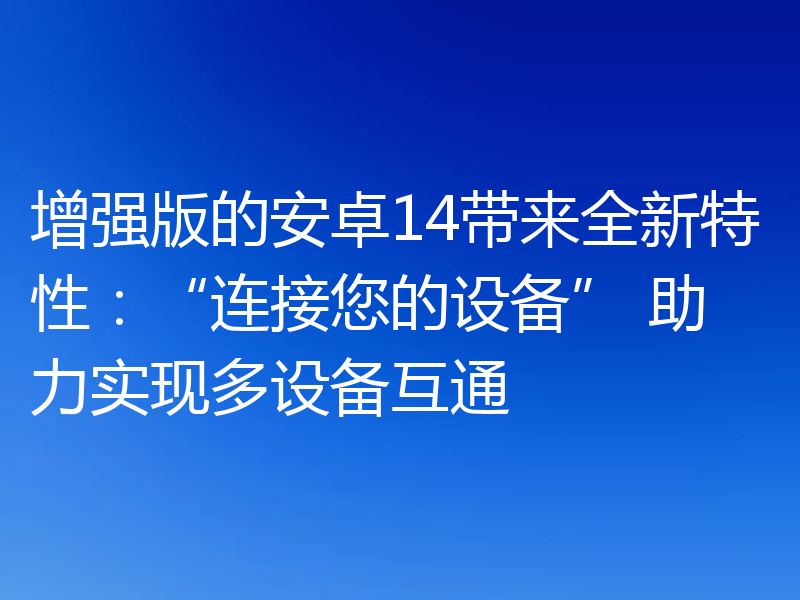 增强版的安卓14带来全新特性:“连接您的设备” 助力实现多设备互通