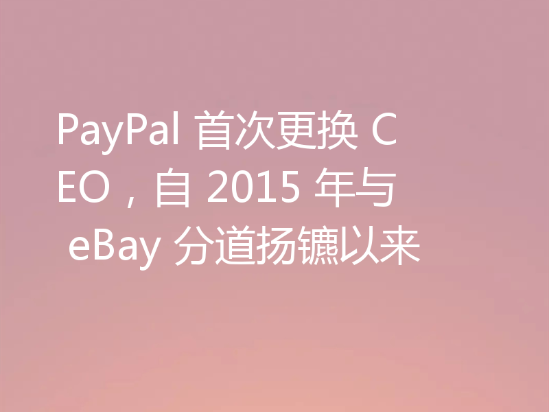 PayPal 首次更换 CEO,自 2015 年与 eBay 分道扬镳以来