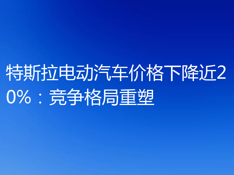 特斯拉电动汽车价格下降近20%:竞争格局重塑