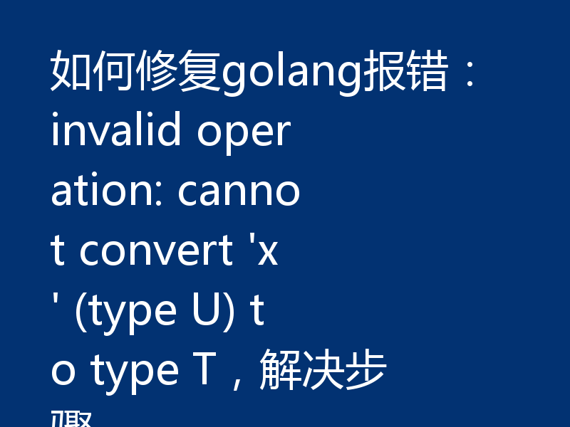 如何修复golang报错:invalid operation: cannot convert 'x' (type U) to type T,解决步骤