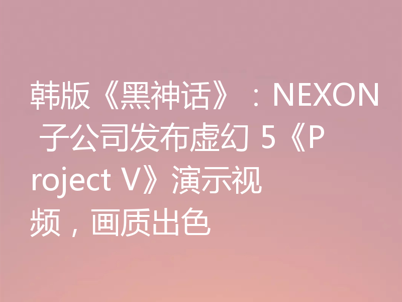 韩版《黑神话》:NEXON 子公司发布虚幻 5《Project V》演示视频,画质出色