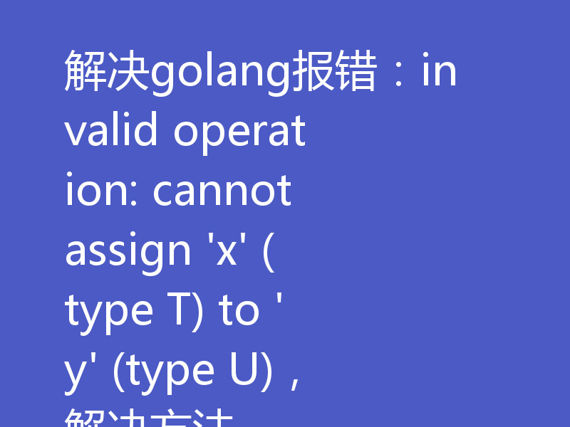 解决golang报错:invalid operation: cannot assign 'x' (type T) to 'y' (type U),解决方法