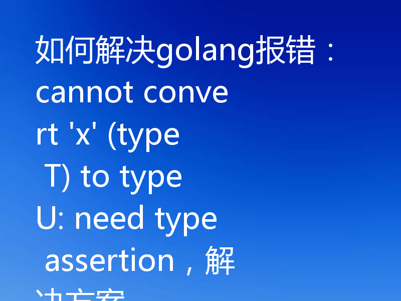 如何解决golang报错:cannot convert 'x' (type T) to type U: need type assertion,解决方案