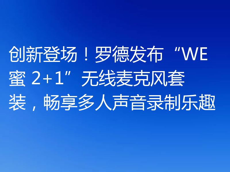 创新登场!罗德发布“WE 蜜 2+1”无线麦克风套装,畅享多人声音录制乐趣