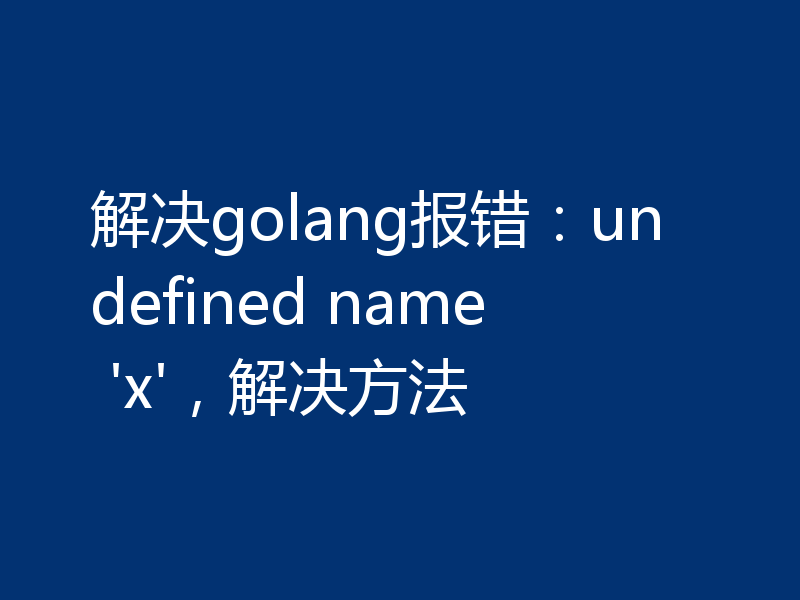 解决golang报错:undefined name 'x',解决方法