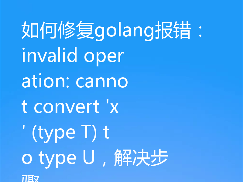 如何修复golang报错:invalid operation: cannot convert 'x' (type T) to type U,解决步骤
