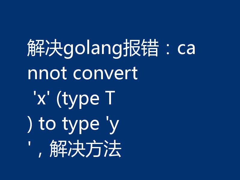 解决golang报错:cannot convert 'x' (type T) to type 'y',解决方法