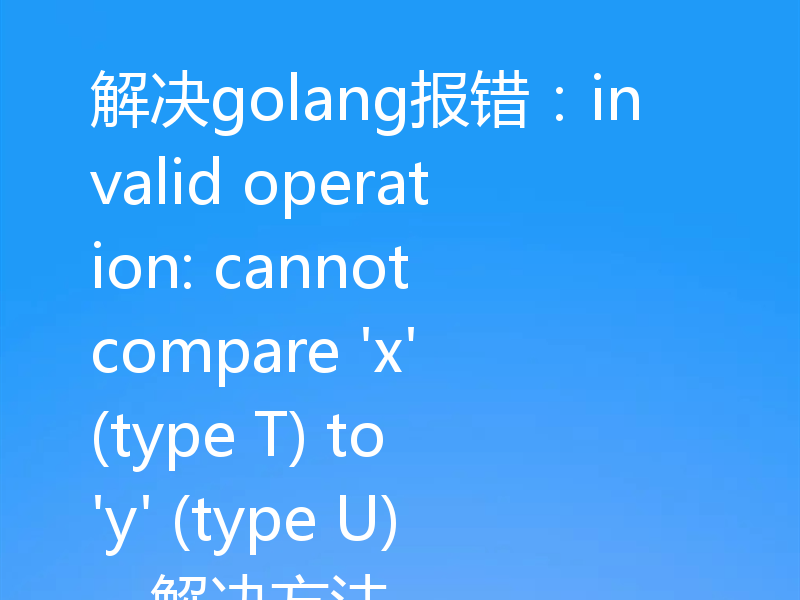 解决golang报错:invalid operation: cannot compare 'x' (type T) to 'y' (type U),解决方法