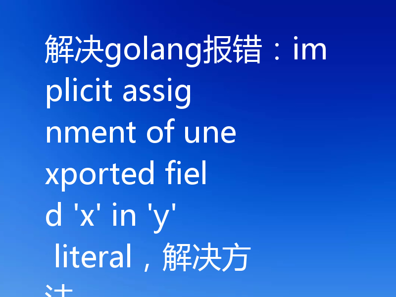 解决golang报错:implicit assignment of unexported field 'x' in 'y' literal,解决方法