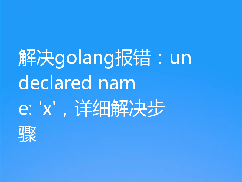 解决golang报错:undeclared name: 'x',详细解决步骤