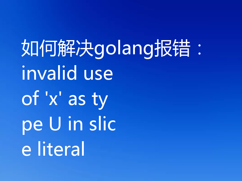 如何解决golang报错:invalid use of 'x' as type U in slice literal