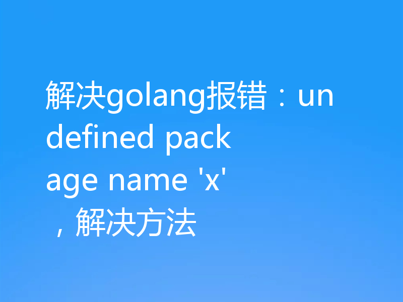 解决golang报错:undefined package name 'x',解决方法