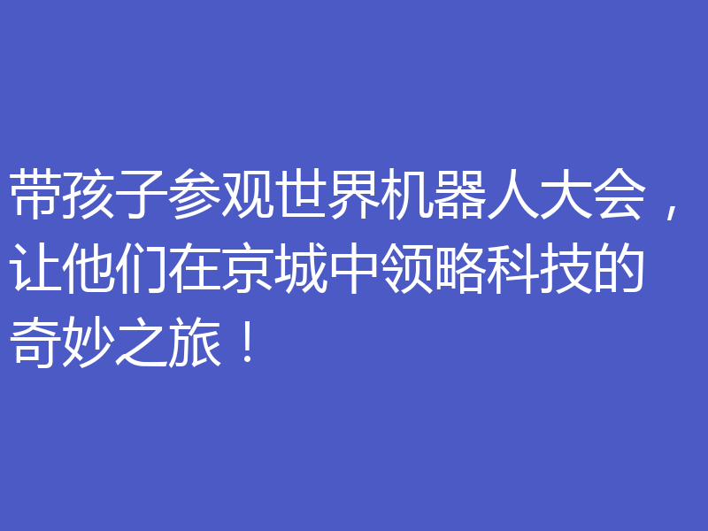 带孩子参观世界机器人大会,让他们在京城中领略科技的奇妙之旅!